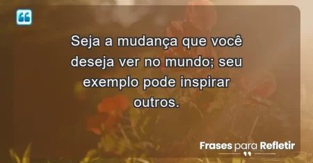 Seja a mudança que você deseja ver no mundo; seu exemplo pode inspirar outros.