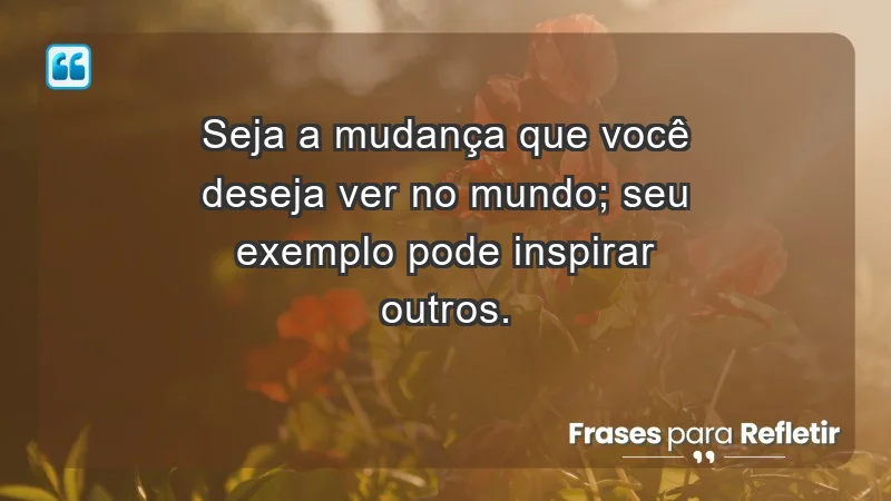 - Seja a mudança que você deseja ver no mundo; seu exemplo pode inspirar outros.