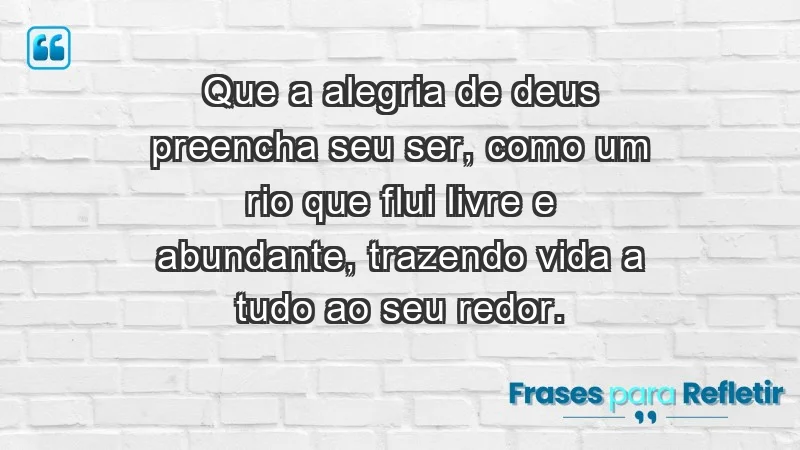 - Que a alegria de Deus preencha seu ser, como um rio que flui livre e abundante, trazendo vida a tudo ao seu redor.