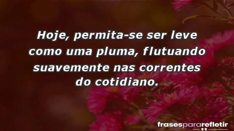 - Hoje, permita-se ser leve como uma pluma, flutuando suavemente nas correntes do cotidiano.