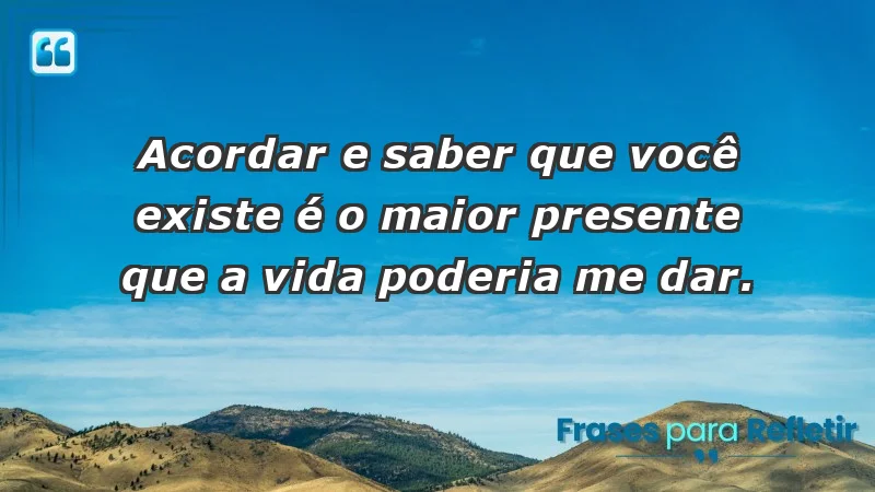 - Acordar e saber que você existe é o maior presente que a vida poderia me dar.