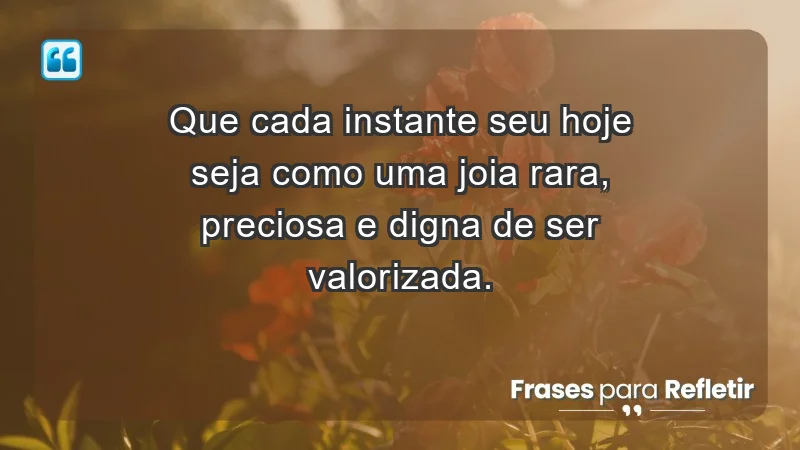 - Que cada instante seu hoje seja como uma joia rara, preciosa e digna de ser valorizada.