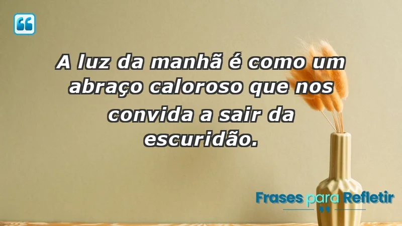 - A luz da manhã é como um abraço caloroso que nos convida a sair da escuridão.