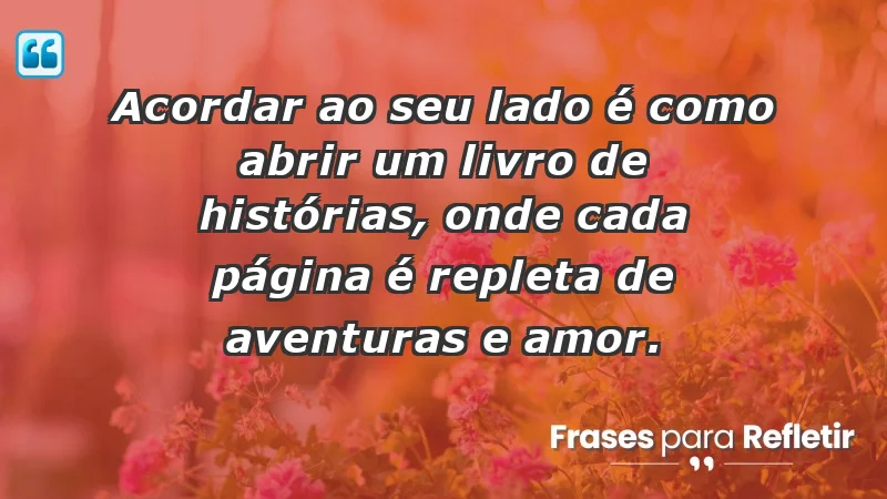 - Acordar ao seu lado é como abrir um livro de histórias, onde cada página é repleta de aventuras e amor.