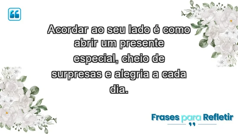 - Acordar ao seu lado é como abrir um presente especial, cheio de surpresas e alegria a cada dia.