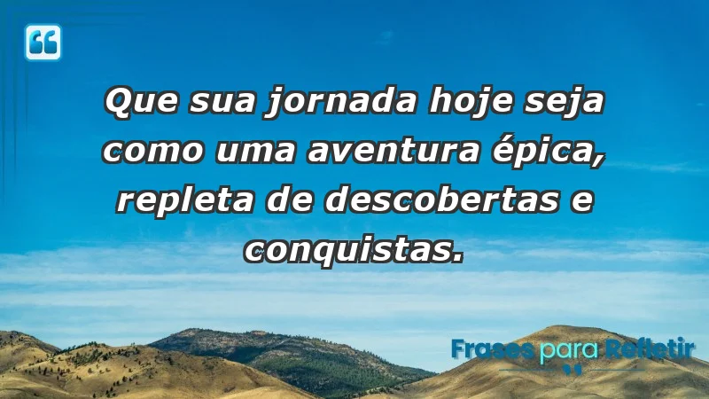 - Que sua jornada hoje seja como uma aventura épica, repleta de descobertas e conquistas.