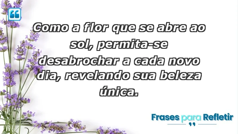 - Como a flor que se abre ao sol, permita-se desabrochar a cada novo dia, revelando sua beleza única.