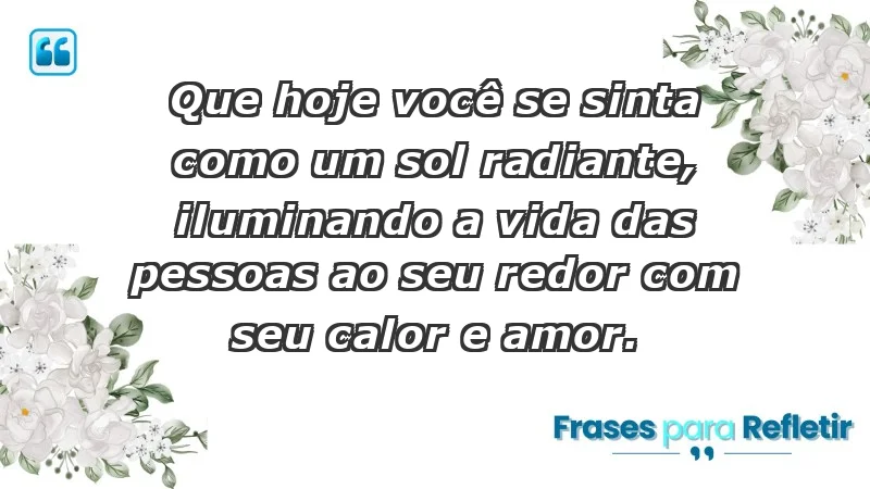 - Que hoje você se sinta como um sol radiante, iluminando a vida das pessoas ao seu redor com seu calor e amor.