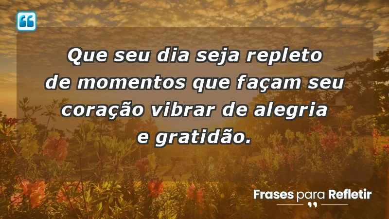 - Que seu dia seja repleto de momentos que façam seu coração vibrar de alegria e gratidão.