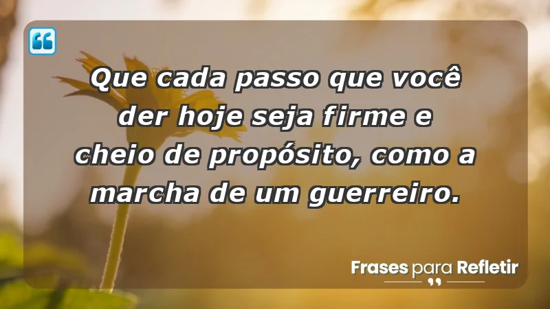 - Que cada passo que você der hoje seja firme e cheio de propósito, como a marcha de um guerreiro.