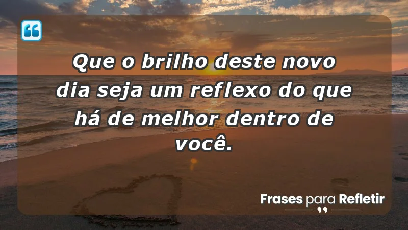 - Que o brilho deste novo dia seja um reflexo do que há de melhor dentro de você.