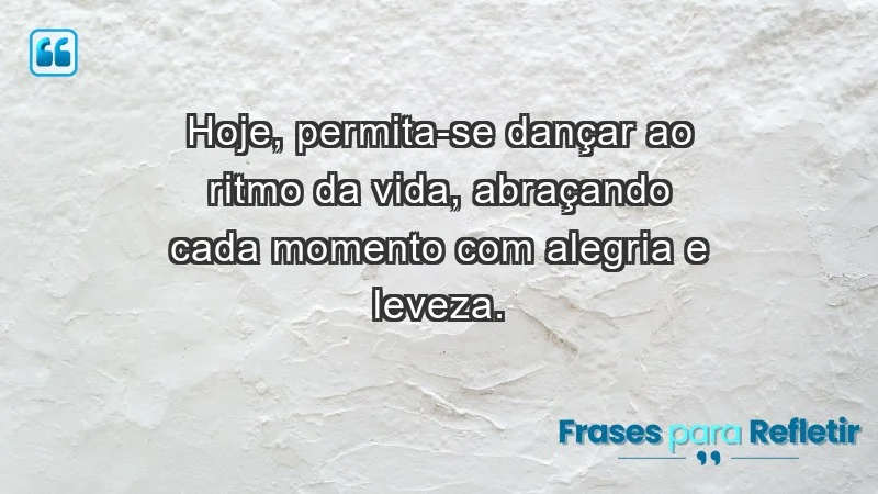 - Hoje, permita-se dançar ao ritmo da vida, abraçando cada momento com alegria e leveza.