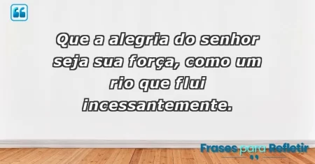 Que a alegria do Senhor seja sua força, como um rio que flui incessantemente.