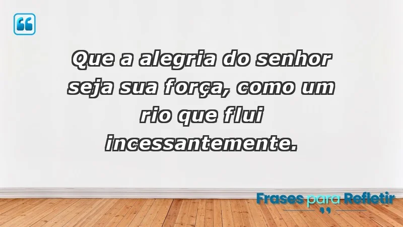 - Que a alegria do Senhor seja sua força, como um rio que flui incessantemente.