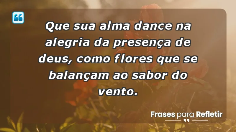 - Que sua alma dance na alegria da presença de Deus, como flores que se balançam ao sabor do vento.