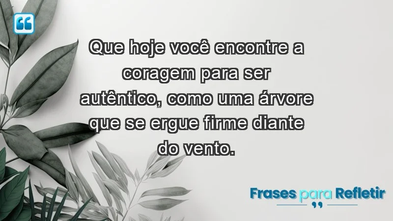 - Que hoje você encontre a coragem para ser autêntico, como uma árvore que se ergue firme diante do vento.