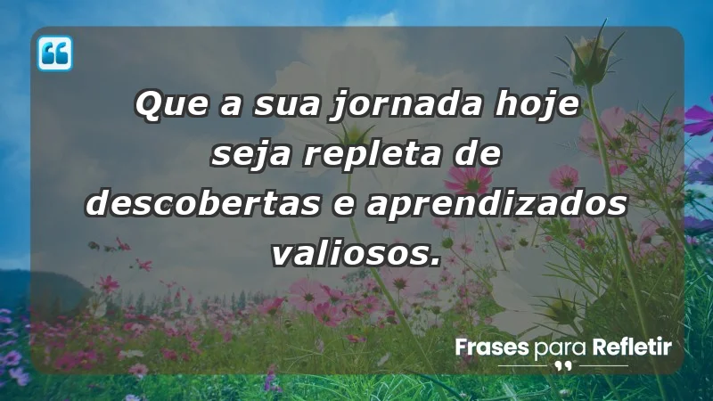 - Que a sua jornada hoje seja repleta de descobertas e aprendizados valiosos.