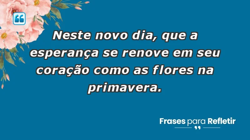 - Neste novo dia, que a esperança se renove em seu coração como as flores na primavera.