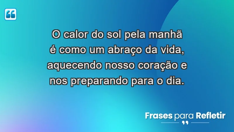 - O calor do sol pela manhã é como um abraço da vida, aquecendo nosso coração e nos preparando para o dia.