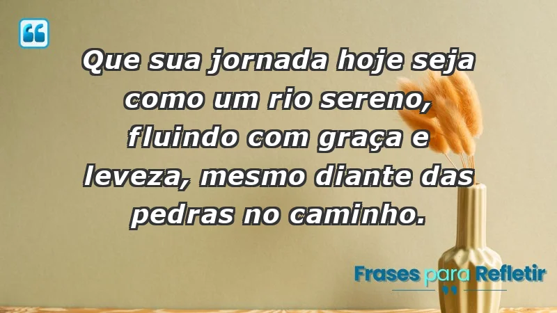 - Que sua jornada hoje seja como um rio sereno, fluindo com graça e leveza, mesmo diante das pedras no caminho.