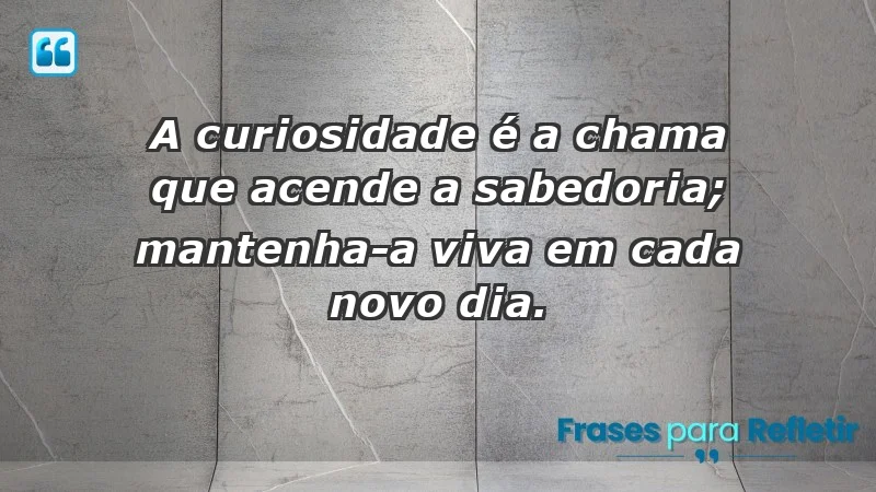 - A curiosidade é a chama que acende a sabedoria; mantenha-a viva em cada novo dia.