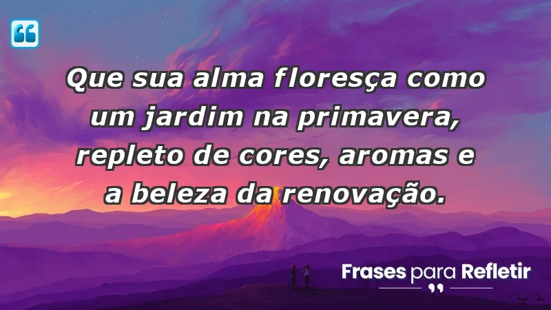 - Que sua alma floresça como um jardim na primavera, repleto de cores, aromas e a beleza da renovação.