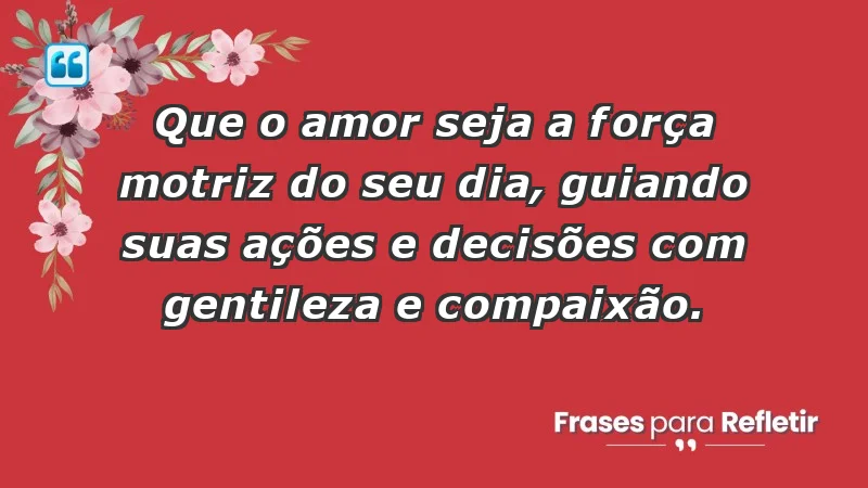 - Que o amor seja a força motriz do seu dia, guiando suas ações e decisões com gentileza e compaixão.