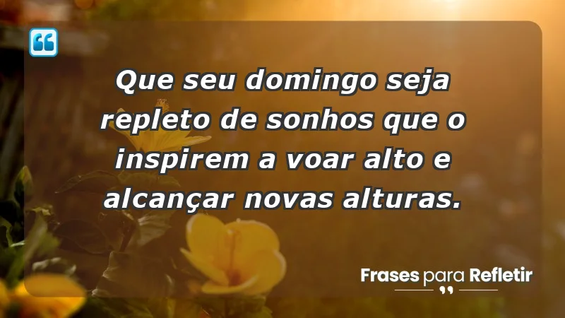 - Que seu domingo seja repleto de sonhos que o inspirem a voar alto e alcançar novas alturas.