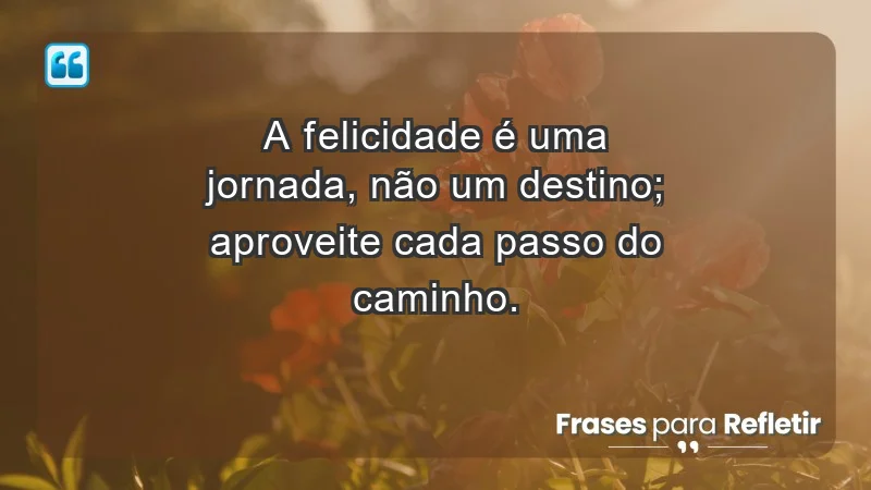 - A felicidade é uma jornada, não um destino; aproveite cada passo do caminho.