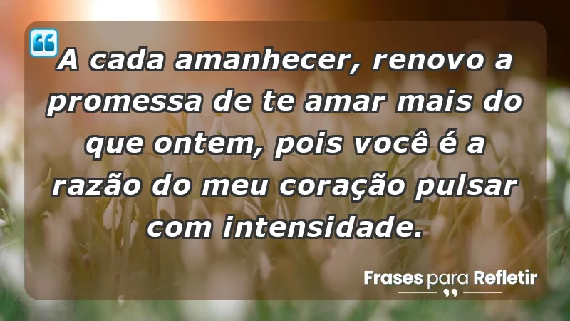 - A cada amanhecer, renovo a promessa de te amar mais do que ontem, pois você é a razão do meu coração pulsar com intensidade.