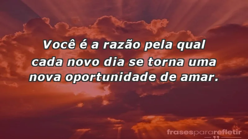 - Você é a razão pela qual cada novo dia se torna uma nova oportunidade de amar.