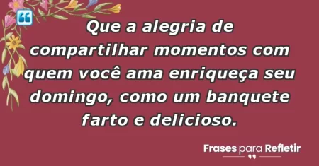 Que a alegria de compartilhar momentos com quem você ama enriqueça seu domingo, como um banquete farto e delicioso.