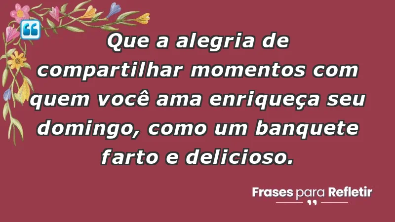 - Que a alegria de compartilhar momentos com quem você ama enriqueça seu domingo, como um banquete farto e delicioso.