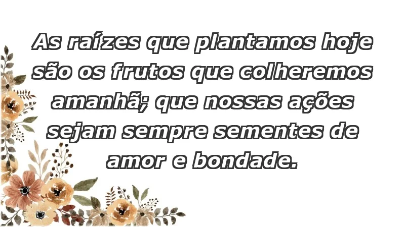 - As raízes que plantamos hoje são os frutos que colheremos amanhã; que nossas ações sejam sempre sementes de amor e bondade.