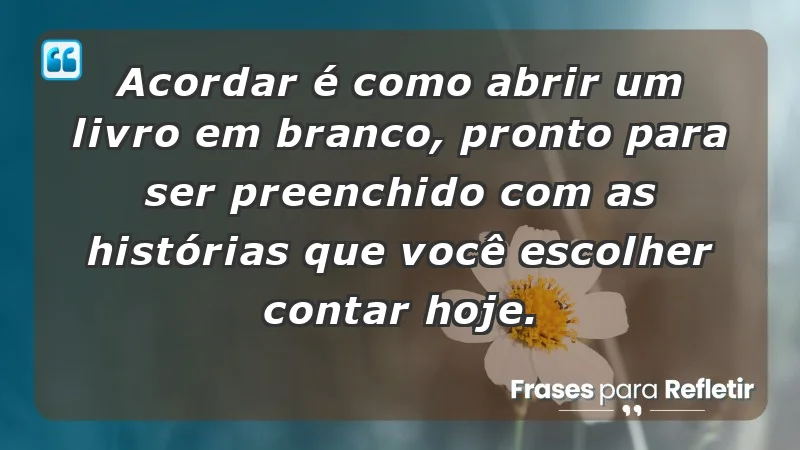 - Acordar é como abrir um livro em branco, pronto para ser preenchido com as histórias que você escolher contar hoje.