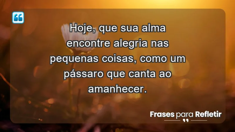 - Hoje, que sua alma encontre alegria nas pequenas coisas, como um pássaro que canta ao amanhecer.