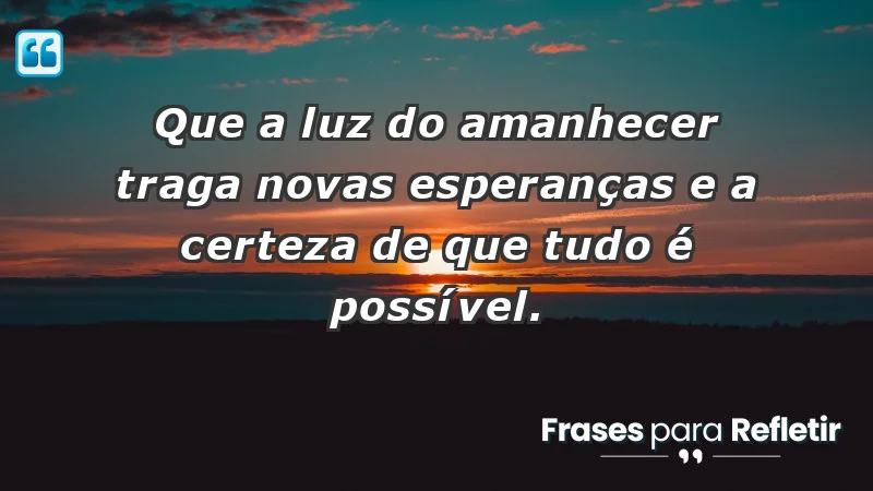 - Que a luz do amanhecer traga novas esperanças e a certeza de que tudo é possível.