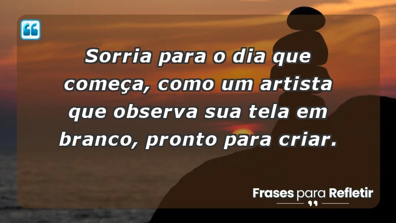 - Sorria para o dia que começa, como um artista que observa sua tela em branco, pronto para criar.