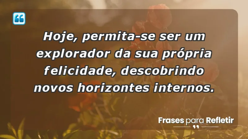 - Hoje, permita-se ser um explorador da sua própria felicidade, descobrindo novos horizontes internos.