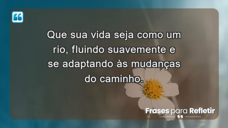 - Que sua vida seja como um rio, fluindo suavemente e se adaptando às mudanças do caminho.