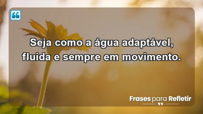 - Seja como a água: adaptável, fluida e sempre em movimento.