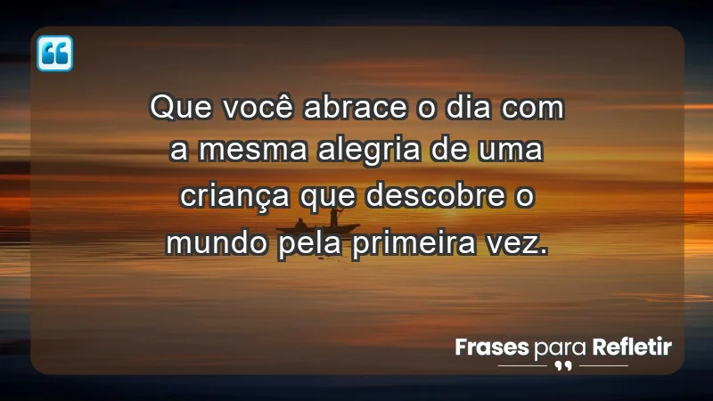 - Que você abrace o dia com a mesma alegria de uma criança que descobre o mundo pela primeira vez.