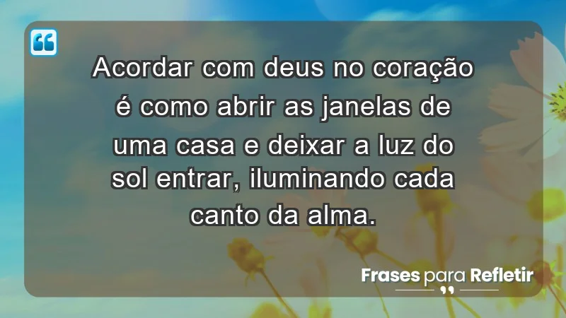 - Acordar com Deus no coração é como abrir as janelas de uma casa e deixar a luz do sol entrar, iluminando cada canto da alma.