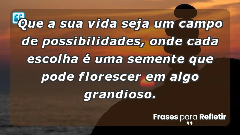 - Que a sua vida seja um campo de possibilidades, onde cada escolha é uma semente que pode florescer em algo grandioso.