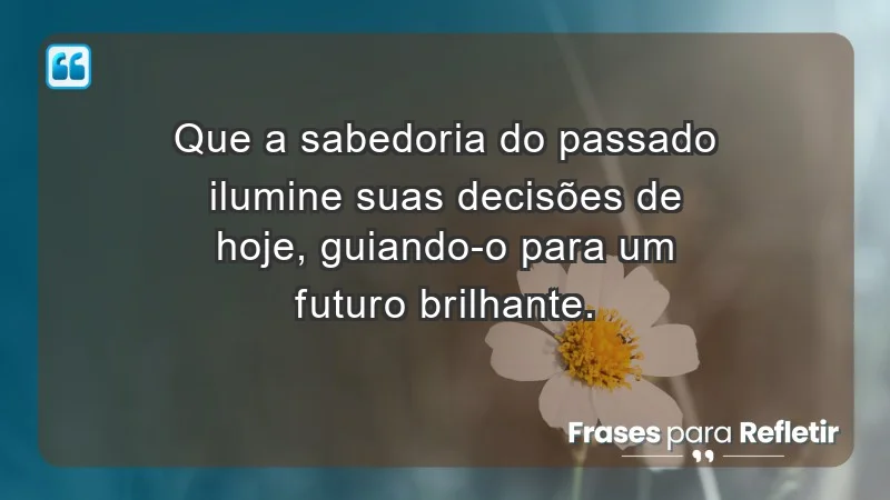 - Que a sabedoria do passado ilumine suas decisões de hoje, guiando-o para um futuro brilhante.