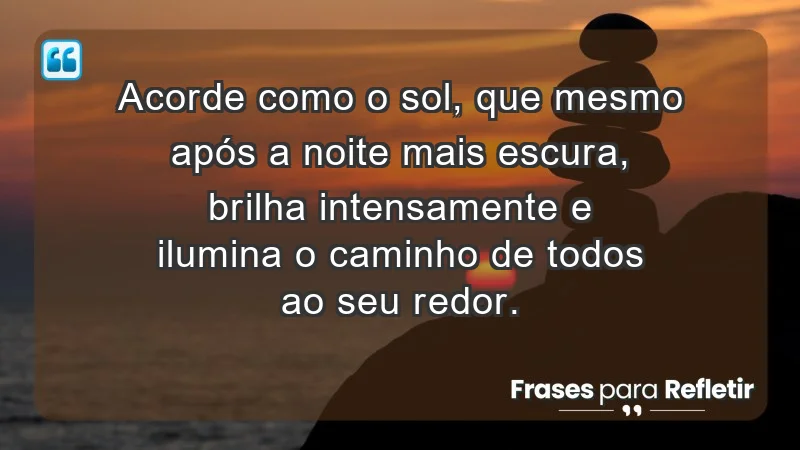 - Acorde como o sol, que mesmo após a noite mais escura, brilha intensamente e ilumina o caminho de todos ao seu redor.