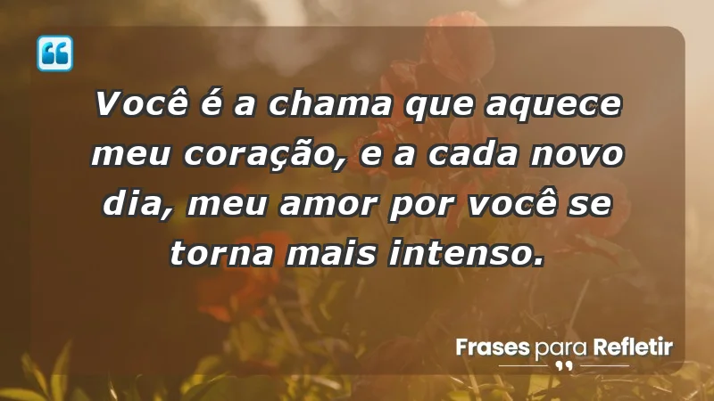 - Você é a chama que aquece meu coração, e a cada novo dia, meu amor por você se torna mais intenso.