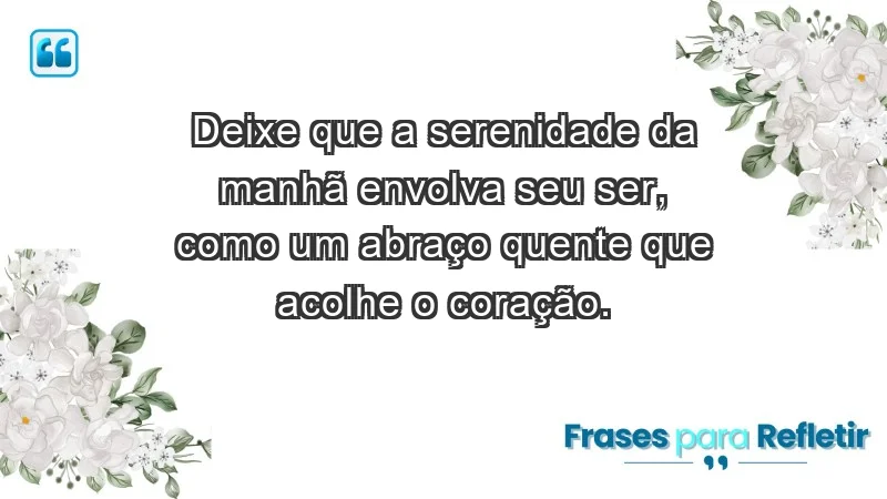 - Deixe que a serenidade da manhã envolva seu ser, como um abraço quente que acolhe o coração.