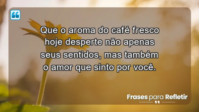 - Que o aroma do café fresco hoje desperte não apenas seus sentidos, mas também o amor que sinto por você.