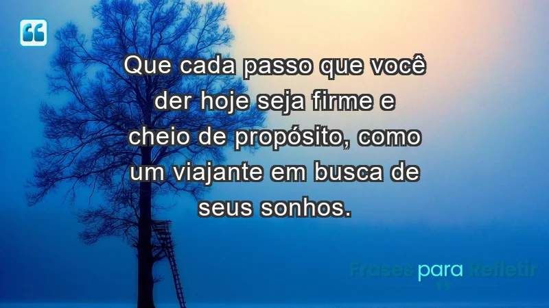 - Que cada passo que você der hoje seja firme e cheio de propósito, como um viajante em busca de seus sonhos.